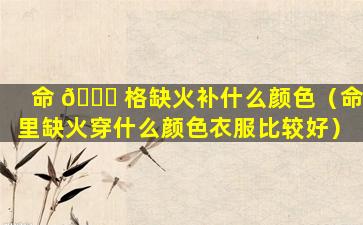 命 🐕 格缺火补什么颜色（命里缺火穿什么颜色衣服比较好）